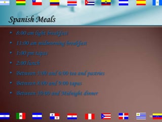 Spanish Meals
• 8:00 am light breakfast

• 11:00 am midmorning breakfast
• 1:00 pm tapas
• 2:00 lunch

• Between 5:00 and 6:00 tea and pastries
• Between 8:00 and 9:00 tapas
• Between 10:00 and Midnight dinner

16

 
