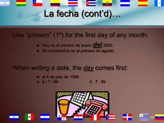 La fecha (cont’d)…
Use “primero” (1º) for the first day of any month:
 Hoy es el primero de enero del 2000.
 Mi cumpleaños es el primero de agosto.

When writing a date, the day comes first:
 el 4 de julio de 1999
 4 / 7 / 99

4 . 7 . 99

169

 
