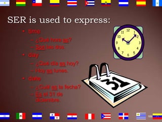 SER is used to express:
• time
– ¿Qué hora es?
– Son las dos.

• day
– ¿Qué día es hoy?
– Hoy es lunes.

• date
– ¿Cuál es la fecha?
– Es el 31 de
diciembre.
189

 