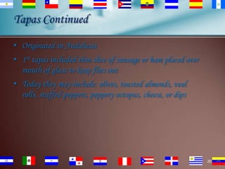 Tapas Continued
• Originated in Andalucia

• 1st tapas included thin slice of sausage or ham placed over
mouth of glass to keep flies out
• Today they may include: olives, toasted almonds, veal
rolls, stuffed peppers, peppery octopus, cheese, or dips

20

 