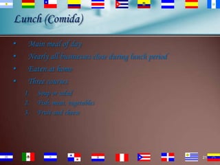Lunch (Comida)
•
•
•
•

Main meal of day
Nearly all businesses close during lunch period
Eaten at home
Three courses
1.
2.
3.

Soup or salad
Fish, meat, vegetables
Fruit and cheese

21

 