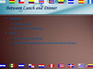 Between Lunch and Dinner
• Merienda
– Tea and pastries
– Between 5:00 and 6:00 pm

• Tapas
– Between 8:00 and 9:00 pm
– May skip evening meal if eat substantial amount of tapas

22

 