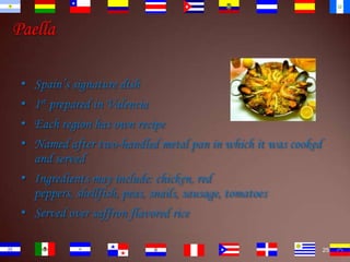 Paella
•
•
•
•

Spain’s signature dish
1st prepared in Valencia
Each region has own recipe
Named after two-handled metal pan in which it was cooked
and served
• Ingredients may include: chicken, red
peppers, shellfish, peas, snails, sausage, tomatoes
• Served over saffron flavored rice
25

 