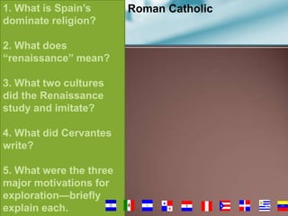 1. What is Spain’s
dominate religion?

Roman Catholic

2. What does
“renaissance” mean?
3. What two cultures
did the Renaissance
study and imitate?
4. What did Cervantes
write?

5. What were the three
major motivations for
exploration—briefly
explain each.

49

 