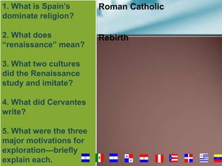 1. What is Spain’s
dominate religion?

Roman Catholic

2. What does
“renaissance” mean?

Rebirth

3. What two cultures
did the Renaissance
study and imitate?
4. What did Cervantes
write?

5. What were the three
major motivations for
exploration—briefly
explain each.

50

 