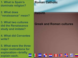 1. What is Spain’s
dominate religion?

Roman Catholic

2. What does
“renaissance” mean?

Rebirth

3. What two cultures
did the Renaissance
study and imitate?

Greek and Roman cultures

4. What did Cervantes
write?

5. What were the three
major motivations for
exploration—briefly
explain each.

51

 