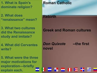 1. What is Spain’s
dominate religion?

Roman Catholic

2. What does
“renaissance” mean?

Rebirth

3. What two cultures
did the Renaissance
study and imitate?
4. What did Cervantes
write?

5. What were the three
major motivations for
exploration—briefly
explain each.

Greek and Roman cultures

Don Quixote
novel

--the first

52

 