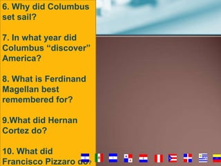 6. Why did Columbus
set sail?
7. In what year did
Columbus “discover”
America?
8. What is Ferdinand
Magellan best
remembered for?
9.What did Hernan
Cortez do?
10. What did
Francisco Pizzaro do?

56

 