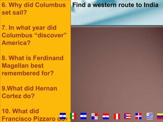 6. Why did Columbus
set sail?

Find a western route to India

7. In what year did
Columbus “discover”
America?
8. What is Ferdinand
Magellan best
remembered for?
9.What did Hernan
Cortez do?
10. What did
Francisco Pizzaro do?

57

 