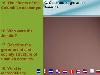 15. The effects of the C. Cash crops grown in
Columbian exchange: America

16. Who were the
Jesuits?
17. Describe the
government and
society structure of
Spanish colonies.
18. What is
mercantilism?

72

 