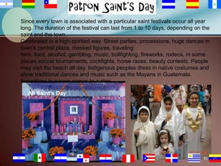 Since every town is associated with a particular saint festivals occur all year
long. The duration of the festival can last from 1 to 10 days, depending on the
saint and the town.
Celebrated in a high-spirited way. Street parties, processions, huge dances in
town’s central plaza, masked figures, traveling
fairs, food, alcohol, gambling, music, bullfighting, fireworks, rodeos, in some
places soccer tournaments, cockfights, horse races, beauty contests. People
may visit the beach all day. Indigenous peoples dress in native costumes and
show traditional dances and music such as the Mayans in Guatemala.
Everything in a town comes to a stop.

All Saint’s Day

85

 
