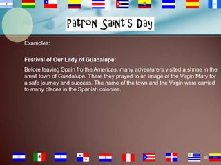 Examples:
Festival of Our Lady of Guadalupe:
Before leaving Spain fro the Americas, many adventurers visited a shrine in the
small town of Guadalupe. There they prayed to an image of the Virgin Mary for
a safe journey and success. The name of the town and the Virgin were carried
to many places in the Spanish colonies.

86

 