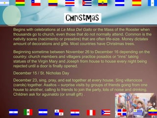 Begins with celebrations at La Misa Del Gallo or the Mass of the Rooster when
thousands go to church, even those that do not normally attend. Common is the
nativity scene (nacimiento or presebre) that are often life-size. Money dictates
amount of decorations and gifts. Most countries have Christmas trees.
Beginning sometime between November 26 to December 16 depending on the
country: church members and villagers practice posados or “inns” taking
statues of the Virgin Mary and Joseph from house to house every night being
rejected until a door is finally opened.
December 15 / St. Nicholas Day
December 23, sing, pray, and eat together at every house. Sing villancicos
(carols) together. Asaltos – surprise visits by groups of friends going from one
house to another, calling to friends to join the party, lots of noise and drinking.
Children ask for aguinaldo (or small gift) .

88

 