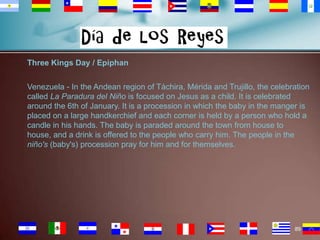 Three Kings Day / Epiphan
Venezuela - In the Andean region of Táchira, Mérida and Trujillo, the celebration
called La Paradura del Niño is focused on Jesus as a child. It is celebrated
around the 6th of January. It is a procession in which the baby in the manger is
placed on a large handkerchief and each corner is held by a person who hold a
candle in his hands. The baby is paraded around the town from house to
house, and a drink is offered to the people who carry him. The people in the
niño's (baby's) procession pray for him and for themselves.

89

 