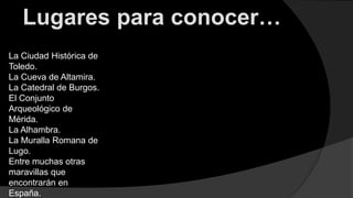 Lugares para conocer…
La Ciudad Histórica de
Toledo.
La Cueva de Altamira.
La Catedral de Burgos.
El Conjunto
Arqueológico de
Mérida.
La Alhambra.
La Muralla Romana de
Lugo.
Entre muchas otras
maravillas que
encontrarán en
España.
