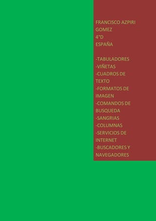 FRANCISCO AZPIRI
GOMEZ
4°D
ESPAÑA
-TABULADORES
-VIÑETAS
-CUADROS DE
TEXTO
-FORMATOS DE
IMAGEN
-COMANDOS DE
BUSQUEDA
-SANGRIAS
-COLUMNAS
-SERVICIOS DE
INTERNET
-BUSCADORES Y
NAVEGADORES
 