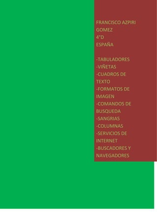 FRANCISCO AZPIRI
GOMEZ
4°D
ESPAÑA
-TABULADORES
-VIÑETAS
-CUADROS DE
TEXTO
-FORMATOS DE
IMAGEN
-COMANDOS DE
BUSQUEDA
-SANGRIAS
-COLUMNAS
-SERVICIOS DE
INTERNET
-BUSCADORES Y
NAVEGADORES
 