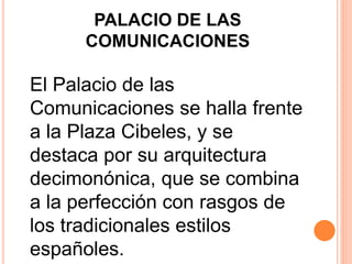PALACIO DE LAS
COMUNICACIONES
El Palacio de las
Comunicaciones se halla frente
a la Plaza Cibeles, y se
destaca por su arquitectura
decimonónica, que se combina
a la perfección con rasgos de
los tradicionales estilos
españoles.
 