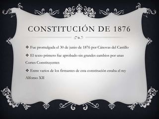 CONSTITUCIÓN DE 1876
 Fue promulgada el 30 de junio de 1876 por Cánovas del Castillo
 El texto primero fue aprobado sin grandes cambios por unas
Cortes Constituyentes
 Entre varios de los firmantes de esta constitución estaba el rey
Alfonso XII
 