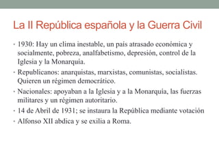 La II República española y la Guerra Civil
• 1930: Hay un clima inestable, un país atrasado económica y
socialmente, pobreza, analfabetismo, depresión, control de la
Iglesia y la Monarquía.
• Republicanos: anarquistas, marxistas, comunistas, socialistas.
Quieren un régimen democrático.
• Nacionales: apoyaban a la Iglesia y a la Monarquía, las fuerzas
militares y un régimen autoritario.
• 14 de Abril de 1931; se instaura la República mediante votación
• Alfonso XII abdica y se exilia a Roma.
 