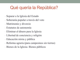 Qué quería la República?
- Separar a la Iglesia del Estado
- Soberanía popular a través del voto
- Matrimonio y divorcio
- Estatutos de autonomía
- Eliminar el dinero para la Iglesia
- Libertad de conciencia y religión
- Educación mixta y pública
- Reforma agraria (para campesinos sin tierras)
- Bienes de la Iglesia- Bienes públicos
 