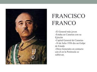 FRANCISCO
FRANCO
-El General más joven
-Estaba en Canarias con su
Ejército
-Capital General de Canarias
-18 de Julio 1936 dio un Golpe
de Estado
-Otros Generales en contacto
con él en la Península se
sublevan.
 