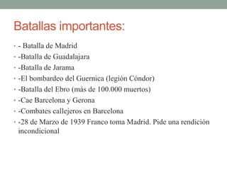 Batallas importantes:
• - Batalla de Madrid
• -Batalla de Guadalajara
• -Batalla de Jarama
• -El bombardeo del Guernica (legión Cóndor)
• -Batalla del Ebro (más de 100.000 muertos)
• -Cae Barcelona y Gerona
• -Combates callejeros en Barcelona
• -28 de Marzo de 1939 Franco toma Madrid. Pide una rendición
incondicional
 