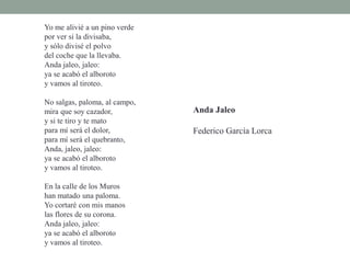 Yo me alivié a un pino verde
por ver si la divisaba,
y sólo divisé el polvo
del coche que la llevaba.
Anda jaleo, jaleo:
ya se acabó el alboroto
y vamos al tiroteo.
No salgas, paloma, al campo,
mira que soy cazador,
y si te tiro y te mato
para mí será el dolor,
para mí será el quebranto,
Anda, jaleo, jaleo:
ya se acabó el alboroto
y vamos al tiroteo.
En la calle de los Muros
han matado una paloma.
Yo cortaré con mis manos
las flores de su corona.
Anda jaleo, jaleo:
ya se acabó el alboroto
y vamos al tiroteo.
Anda Jaleo
Federico García Lorca
 