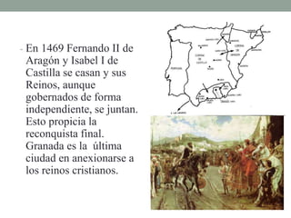 - En 1469 Fernando II de
Aragón y Isabel I de
Castilla se casan y sus
Reinos, aunque
gobernados de forma
independiente, se juntan.
Esto propicia la
reconquista final.
Granada es la última
ciudad en anexionarse a
los reinos cristianos.
 