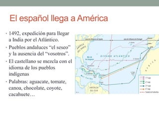 El español llega a América
• 1492, expedición para llegar
a India por el Atlántico.
• Pueblos andaluces “el seseo”
y la ausencia del “vosotros”.
• El castellano se mezcla con el
idioma de los pueblos
indígenas
• Palabras: aguacate, tomate,
canoa, chocolate, coyote,
cacahuete…
 