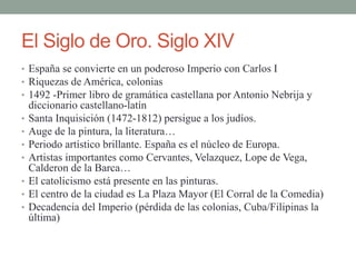 El Siglo de Oro. Siglo XIV
• España se convierte en un poderoso Imperio con Carlos I
• Riquezas de América, colonias
• 1492 -Primer libro de gramática castellana por Antonio Nebrija y
diccionario castellano-latín
• Santa Inquisición (1472-1812) persigue a los judíos.
• Auge de la pintura, la literatura…
• Periodo artístico brillante. España es el núcleo de Europa.
• Artistas importantes como Cervantes, Velazquez, Lope de Vega,
Calderon de la Barca…
• El catolicismo está presente en las pinturas.
• El centro de la ciudad es La Plaza Mayor (El Corral de la Comedia)
• Decadencia del Imperio (pérdida de las colonias, Cuba/Filipinas la
última)
 
