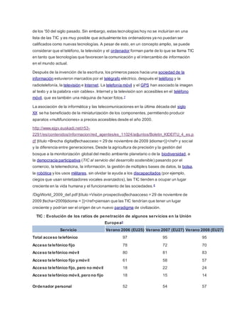 de los '50 del siglo pasado. Sin embargo, estas tecnologías hoy no se incluirían en una
lista de las TIC y es muy posible que actualmente los ordenadores ya no puedan ser
calificados como nuevas tecnologías. A pesar de esto, en un concepto amplio, se puede
considerar que el teléfono, la televisión y el ordenador forman parte de lo que se llama TIC
en tanto que tecnologías que favorecen la comunicación y el intercambio de información
en el mundo actual.
Después de la invención de la escritura, los primeros pasos hacia una sociedad de la
información estuvieron marcados por el telégrafo eléctrico, después el teléfono y la
radiotelefonía, la televisión e Internet. La telefonía móvil y el GPS han asociado la imagen
al texto y a la palabra «sin cables». Internet y la televisión son accesibles en el teléfono
móvil, que es también una máquina de hacer fotos.7
La asociación de la informática y las telecomunicaciones en la última década del siglo
XX se ha beneficiado de la miniaturización de los componentes, permitiendo producir
aparatos «multifunciones» a precios accesibles desde el año 2000.
http://www.ejgv.euskadi.net/r53-
2291/es/contenidos/informacion/red_agentes/es_11024/adjuntos/Boletin_KIDEITU_4_es.p
df |título =Brecha digital|fechaacceso = 29 de noviembre de 2009 |idioma=}}</ref> y social
y la diferencia entre generaciones. Desde la agricultura de precisión y la gestión del
bosque a la monitorización global del medio ambiente planetario o de la biodiversidad, a
la democracia participativa (TIC al servicio del desarrollo sostenible) pasando por el
comercio, la telemedicina, la información, la gestión de múltiples bases de datos, la bolsa,
la robótica y los usos militares, sin olvidar la ayuda a los discapacitados (por ejemplo,
ciegos que usan sintetizadores vocales avanzados), las TIC tienden a ocupar un lugar
creciente en la vida humana y el funcionamiento de las sociedades.8
/DigiWorld_2009_def.pdf |título =Visión prospectiva|fechaacceso = 29 de noviembre de
2009 |fecha=2009|idioma = }}</ref>piensan que las TIC tendrían que tener un lugar
creciente y podrían ser el origen de un nuevo paradigma de civilización.
TIC : Evolución de los ratios de penetración de algunos servicios en la Unión
Europea9
Servicio Verano 2006 (EU25) Verano 2007 (EU27) Verano 2008 (EU27)
Total acceso telefónico 97 95 95
Acceso telefónico fijo 78 72 70
Acceso telefónico móvil 80 81 83
Acceso telefónico fijo y móvil 61 58 57
Acceso telefónico fijo, pero no móvil 18 22 24
Acceso telefónico móvil, pero no fijo 18 15 14
Ordenador personal 52 54 57
 