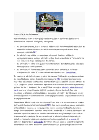 Unidad móvil de una TV japonesa.
Actualmente hay cuatro tecnologías para la distribución de contenidos de televisión,
incluyendo las versiones analógicas y las digitales:
 La televisión terrestre, que es el método tradicional de transmitir la señal de difusión de
televisión, en forma de ondas de radio transmitida por el espacio abierto. Este
apartado incluiría la TDT.
 La televisión por satélite, consistente en retransmitir desde un satélite de
comunicaciones una señal de televisión emitida desde un punto de la Tierra, de forma
que ésta pueda llegar a otras partes del planeta.
 La televisión por cable, en la que se transmiten señales de radiofrecuencia a través de
fibras ópticas o cables coaxiales.
 La televisión por Internet traduce los contenidos en un formato que puede ser
transportado por redes IP, por eso también es conocida como Televisión IP.
En cuanto a la televisión de pago, el primer trimestre de 2008 mostró un estancamiento en
las modalidades de cable y de satélite mientras que la IPTV creció considerablemente
respecto a los datos de un año antes, alcanzando en España 636.000 usuarios a finales de
2007. Los países con un número más importante de suscriptores eran Francia (4 millones)
y Corea del Sur (1,8 millones). En el año 2008 se introdujo la televisión sobre el terminal
móvil, que en el primer trimestre del 2008 consiguió miles de clientes.24 Bajo esta
modalidad se ofrece un amplio catálogo de canales de televisión y de vídeos y se prevén
diversas opciones de comercialización, con el pago por acceso a un paquete de canales o
el pago por consumo.
Las redes de televisión que ofrecen programación en abierto se encuentran en un proceso
de transición hacia una tecnología digital (TDT). Esta nueva tecnología supone una mejora
en la calidad de imagen, a la vez que permite nuevos servicios. En España, durante un
tiempo convivieron ambos sistemas, hasta el día 3 de abril de 2010 en que las emisoras de
televisión dejaron de prestar sus servicios mediante la tecnología analógica para ofrecer
únicamente la forma digital. Para poder sintonizar la televisión utilizando la tecnología
digital, es necesario realizar dos adaptaciones básicas: adaptación de la antena del
edificio, y disponer de un sintonizador de TDT en el hogar. Destaca un cambio importante
de tendencia en la forma de adquirir los sintonizadores, ya que al principio se adquirían
 