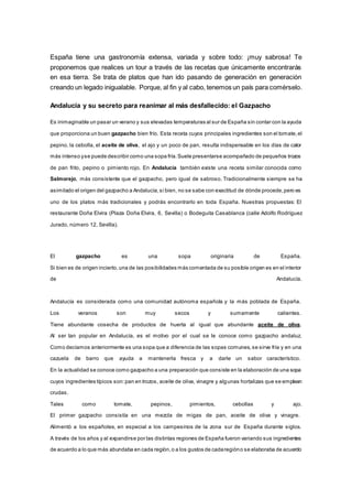 España tiene una gastronomía extensa, variada y sobre todo: ¡muy sabrosa! Te
proponemos que realices un tour a través de las recetas que únicamente encontrarás
en esa tierra. Se trata de platos que han ido pasando de generación en generación
creando un legado inigualable. Porque, al fin y al cabo, tenemos un país para comérselo.
Andalucía y su secreto para reanimar al más desfallecido: el Gazpacho
Es inimaginable un pasar un verano y sus elevadas temperaturas al sur de España sin contar con la ayuda
que proporciona un buen gazpacho bien frío. Esta receta cuyos principales ingredientes son el tomate,el
pepino, la cebolla, el aceite de oliva, el ajo y un poco de pan, resulta indispensable en los días de calor
más intenso yse puede describir como una sopa fría.Suele presentarse acompañado de pequeños trozos
de pan frito, pepino o pimiento rojo. En Andalucía también existe una receta similar conocida como
Salmorejo, más consistente que el gazpacho, pero igual de sabroso. Tradicionalmente siempre se ha
asimilado el origen del gazpacho a Andalucía,si bien, no se sabe con exactitud de dónde procede,pero es
uno de los platos más tradicionales y podrás encontrarlo en toda España. Nuestras propuestas: El
restaurante Doña Elvira (Plaza Doña Elvira, 6, Sevilla) o Bodeguita Casablanca (calle Adolfo Rodríguez
Jurado, número 12, Sevilla).
El gazpacho es una sopa originaria de España.
Si bien es de origen incierto,una de las posibilidades más comentada de su posible origen es en el interior
de Andalucía.
Andalucía es considerada como una comunidad autónoma española y la más poblada de España.
Los veranos son muy secos y sumamente calientes.
Tiene abundante cosecha de productos de huerta al igual que abundante aceite de oliva.
Al ser tan popular en Andalucía, es el motivo por el cual se le conoce como gazpacho andaluz.
Como decíamos anteriormente es una sopa que a diferencia de las sopas comunes,se sirve fría y en una
cazuela de barro que ayuda a mantenerla fresca y a darle un sabor característico.
En la actualidad se conoce como gazpacho a una preparación que consiste en la elaboración de una sopa
cuyos ingredientes típicos son:pan en trozos, aceite de oliva, vinagre y algunas hortalizas que se emplean
crudas.
Tales como tomate, pepinos, pimientos, cebollas y ajo.
El primer gazpacho consistía en una mezcla de migas de pan, aceite de oliva y vinagre.
Alimentó a los españoles, en especial a los campesinos de la zona sur de España durante siglos.
A través de los años y al expandirse por las distintas regiones de España fueron variando sus ingredientes
de acuerdo a lo que más abundaba en cada región,o a los gustos de cadaregióno se elaboraba de acuerdo
 