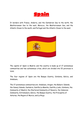 Spain
It borders with France, Andorra, and the Cantabrian Sea to the north; the
Mediterranean Sea to the east; Morocco, the Mediterranean Sea, and the
Atlantic Ocean to the south; and Portugal and the Atlantic Ocean to the west.
The capital of Spain is Madrid, and the country is made up of 17 autonomous
communities and two autonomous cities, which are divided into 52 provinces in
total.
The four regions of Spain are the Basque Country, Catalonia, Galicia, and
Andalusia.
The 17 autonomous communities are: Andalusia, Aragon, the Balearic Islands,
the Canary Islands, Cantabria, Castilla-La Mancha, Castilla y León, Catalonia, the
Community of Madrid, the Chartered Community of Navarre, the Valencian
Community, Extremadura, Galicia, the Basque Country, the Principality of
Asturias, the Region of Murcia, and La Rioja.
 