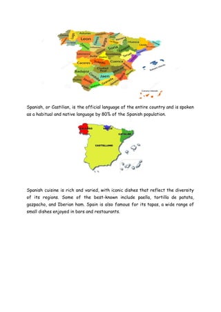 Spanish, or Castilian, is the official language of the entire country and is spoken
as a habitual and native language by 80% of the Spanish population.
Spanish cuisine is rich and varied, with iconic dishes that reflect the diversity
of its regions. Some of the best-known include paella, tortilla de patata,
gazpacho, and Iberian ham. Spain is also famous for its tapas, a wide range of
small dishes enjoyed in bars and restaurants.
 