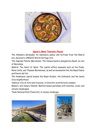 Spain's Most Touristic Places
The Alhambra (Granada): An impressive palace and fortress from the Nasrid
era, declared a UNESCO World Heritage Site.
The Sagrada Familia (Barcelona): The famous basilica designed by Gaudí, an icon
of Barcelona.
Madrid: The Heart of Spain: The capital offers museums such as the Prado,
Reina Sofía, and Thyssen-Bornemisza, as well as monuments like the Royal Palace
and Puerta del Sol.
The Andalusian capital boasts the Royal Alcázar, the Cathedral, and the Santa
Cruz neighborhood.
Valencia: City of Arts and Sciences: A futuristic architectural complex.
Balearic and Canary Islands: Mediterranean paradises with beaches, coves, and
volcanic landscapes.
Teide National Park (Tenerife): A volcanic landscape
 