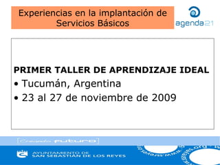 PRIMER TALLER DE APRENDIZAJE IDEAL
• Tucumán, Argentina
• 23 al 27 de noviembre de 2009
Experiencias en la implantación de
Servicios Básicos
 