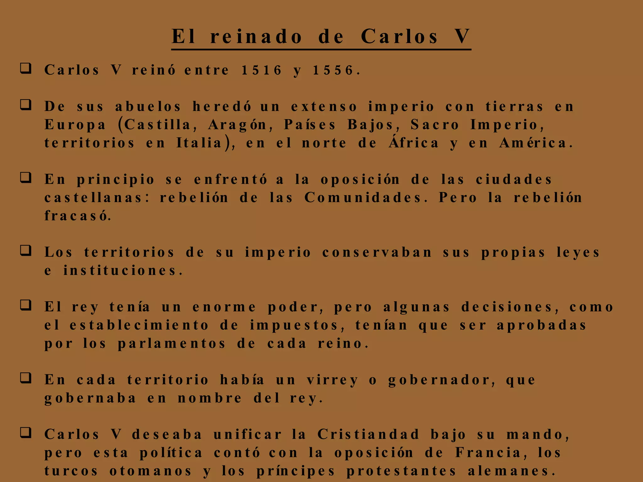 Carlos V reinó entre 1516 y 1556. De sus abuelos heredó un extenso imperio con tierras en Europa (Castilla, Aragón, Países Bajos, Sacro Imperio, territorios en Italia), en el norte de África y en América. En principio se enfrentó a la oposición de las ciudades castellanas: rebelión de las Comunidades. Pero la rebelión fracasó. Los territorios de su imperio conservaban sus propias leyes e instituciones. El rey tenía un enorme poder, pero algunas decisiones, como el establecimiento de impuestos, tenían que ser aprobadas por los parlamentos de cada reino. En cada territorio había un virrey o gobernador, que gobernaba en nombre del rey. Carlos V deseaba unificar la Cristiandad bajo su mando, pero esta política contó con la oposición de Francia, los turcos otomanos y los príncipes protestantes alemanes. El reinado de Carlos V 