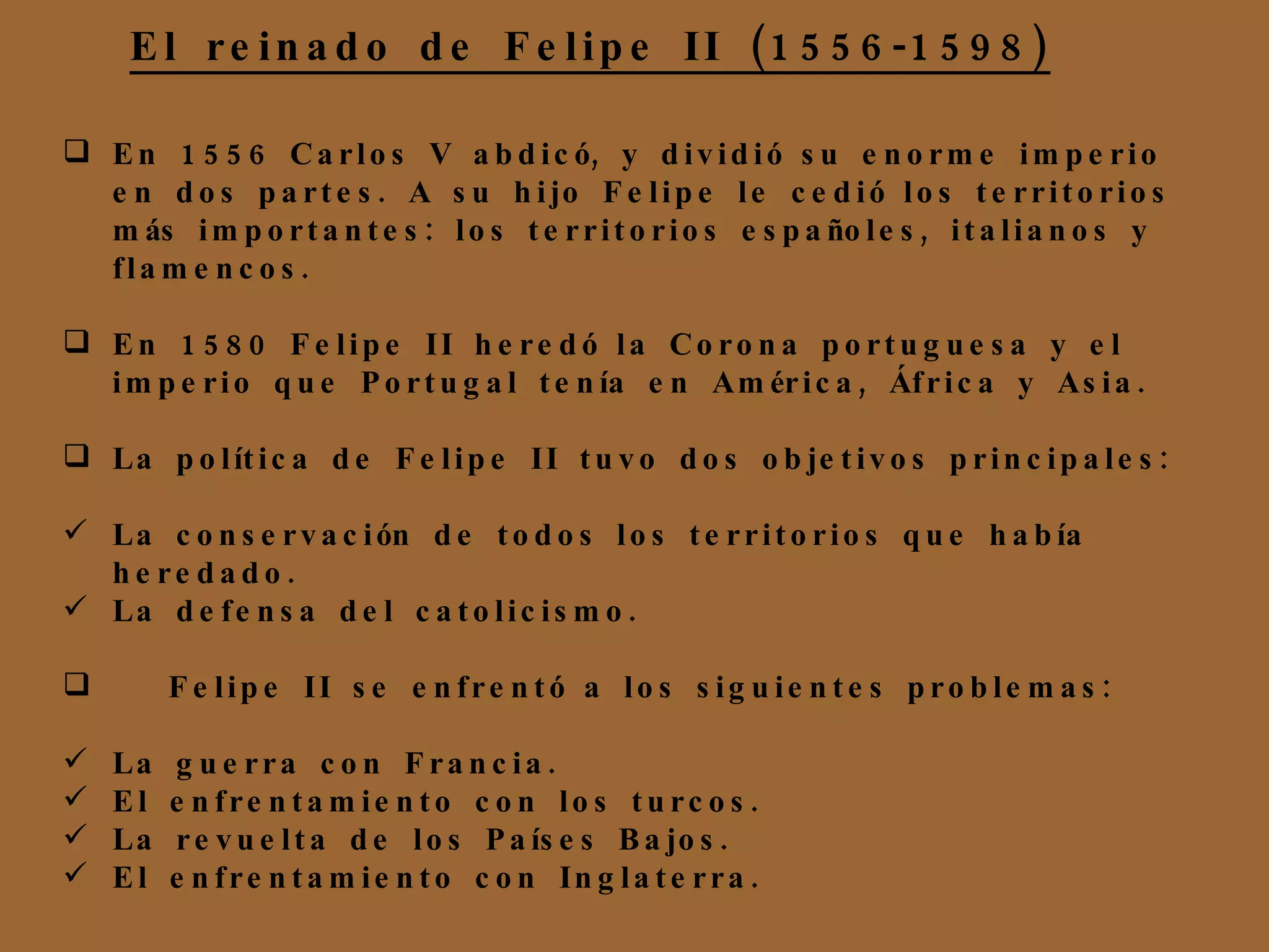 En 1556 Carlos V abdicó, y dividió su enorme imperio en dos partes. A su hijo Felipe le cedió los territorios más importantes: los territorios españoles, italianos y flamencos. En 1580 Felipe II heredó la Corona portuguesa y el imperio que Portugal tenía en América, África y Asia. La política de Felipe II tuvo dos objetivos principales:  La conservación de todos los territorios que había heredado. La defensa del catolicismo. Felipe II se enfrentó a los siguientes problemas: La guerra con Francia. El enfrentamiento con los turcos. La revuelta de los Países Bajos. El enfrentamiento con Inglaterra. El reinado de Felipe II (1556-1598)‏ 