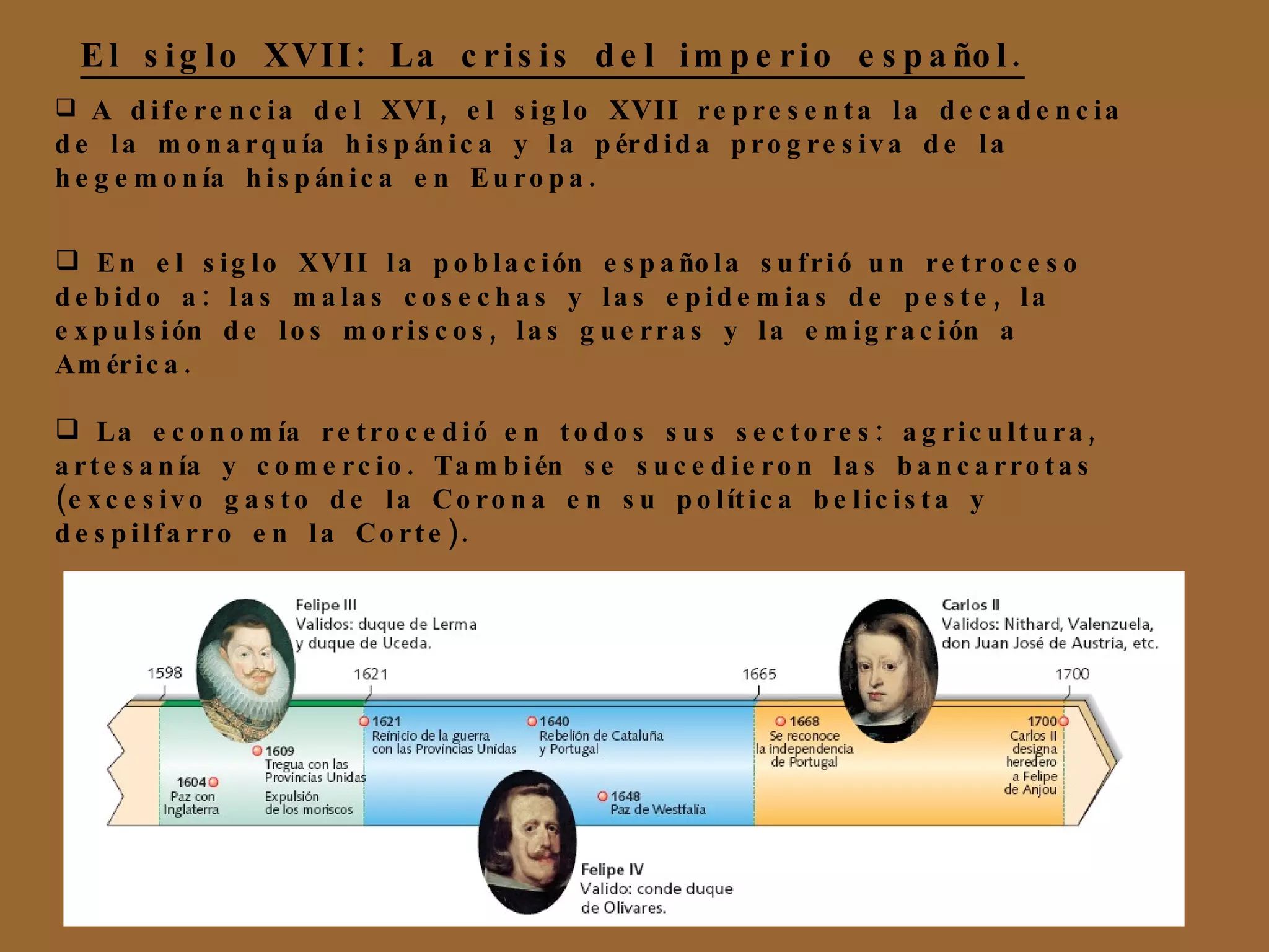 El siglo XVII: La crisis del imperio español. A diferencia del XVI, el siglo XVII representa la decadencia de la monarquía hispánica y la pérdida progresiva de la hegemonía hispánica en Europa. En el siglo XVII la población española sufrió un retroceso debido a: las malas cosechas y las epidemias de peste, la expulsión de los moriscos, las guerras y la emigración a América. La economía retrocedió en todos sus sectores: agricultura, artesanía y comercio. También se sucedieron las bancarrotas (excesivo gasto de la Corona en su política belicista y despilfarro en la Corte). 