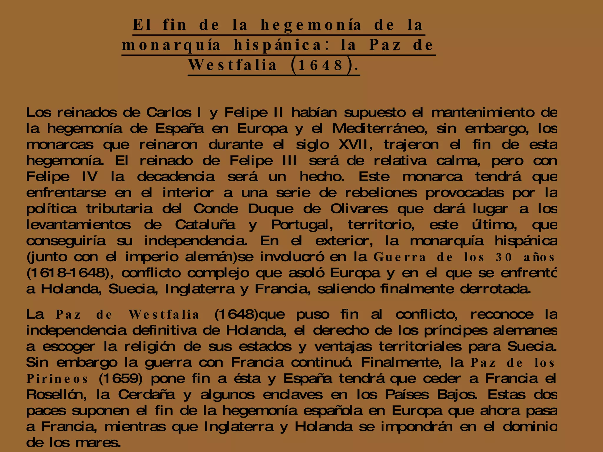 El fin de la hegemonía de la monarquía hispánica: la Paz de Westfalia (1648).   Los reinados de Carlos I y Felipe II habían supuesto el mantenimiento de la hegemonía de España en Europa y el Mediterráneo, sin embargo, los monarcas que reinaron durante el siglo XVII, trajeron el fin de esta hegemonía. El reinado de Felipe III será de relativa calma, pero con Felipe IV la decadencia será un hecho. Este monarca tendrá que enfrentarse en el interior a una serie de rebeliones provocadas por la política tributaria del Conde Duque de Olivares que dará lugar a los levantamientos de Cataluña y Portugal, territorio, este último, que conseguiría su independencia. En el exterior, la monarquía hispánica (junto con el imperio alemán)se involucró en la  Guerra de los 30 años  (1618-1648), conflicto complejo que asoló Europa y en el que se enfrentó a Holanda, Suecia, Inglaterra y Francia, saliendo finalmente derrotada. La  Paz de Westfalia  (1648)que puso fin al conflicto, reconoce la independencia definitiva de Holanda, el derecho de los príncipes alemanes a escoger la religión de sus estados y ventajas territoriales para Suecia. Sin embargo la guerra con Francia continuó. Finalmente, la  Paz de los Pirineos  (1659) pone fin a ésta y España tendrá que ceder a Francia el Rosellón, la Cerdaña y algunos enclaves en los Países Bajos. Estas dos paces suponen el fin de la hegemonía española en Europa que ahora pasa a Francia, mientras que Inglaterra y Holanda se impondrán en el dominio de los mares. 