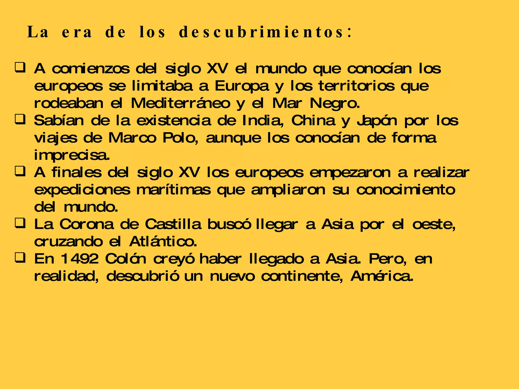 La era de los descubrimientos: A comienzos del siglo XV el mundo que conocían los europeos se limitaba a Europa y los territorios que rodeaban el Mediterráneo y el Mar Negro. Sabían de la existencia de India, China y Japón por los viajes de Marco Polo, aunque los conocían de forma imprecisa. A finales del siglo XV los europeos empezaron a realizar expediciones marítimas que ampliaron su conocimiento del mundo. La Corona de Castilla buscó llegar a Asia por el oeste, cruzando el Atlántico. En 1492 Colón creyó haber llegado a Asia. Pero, en realidad, descubrió un nuevo continente, América. 