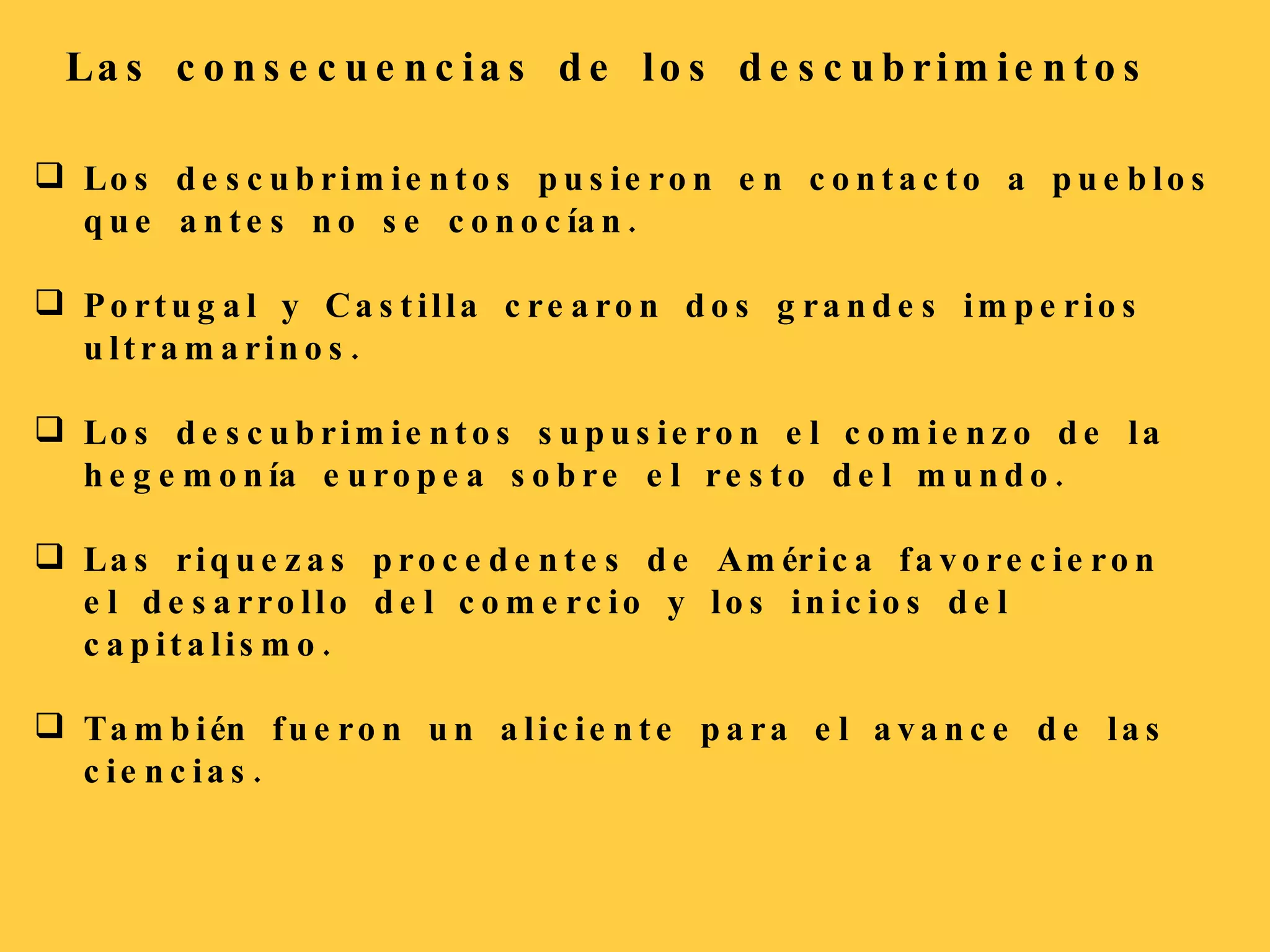 Las consecuencias de los descubrimientos Los descubrimientos pusieron en contacto a pueblos que antes no se conocían. Portugal y Castilla crearon dos grandes imperios ultramarinos. Los descubrimientos supusieron el comienzo de la hegemonía europea sobre el resto del mundo. Las riquezas procedentes de América favorecieron el desarrollo del comercio y los inicios del capitalismo. También fueron un aliciente para el avance de las ciencias. 