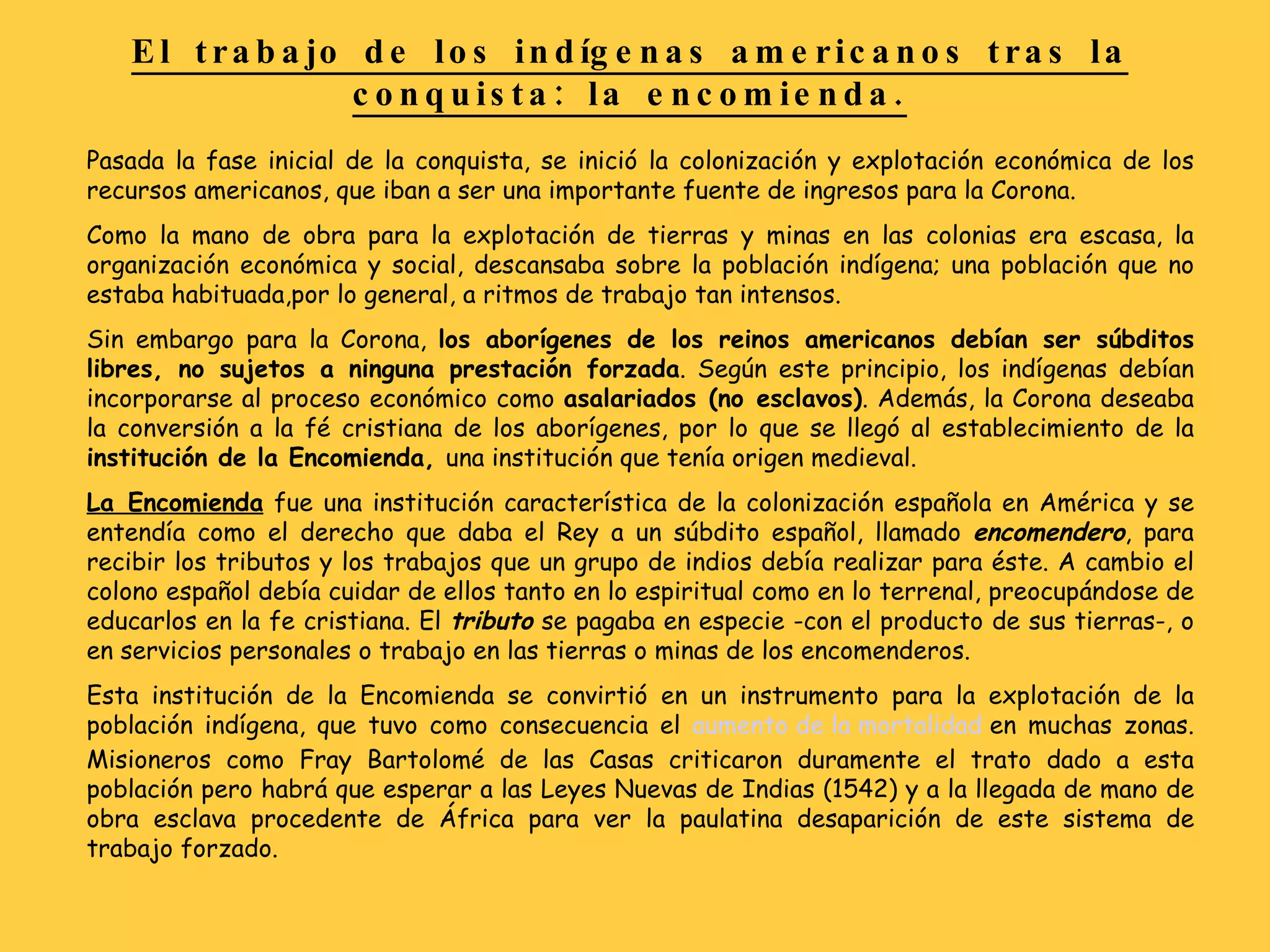 Pasada la fase inicial de la conquista, se inició la colonización y explotación económica de los recursos americanos, que iban a ser una importante fuente de ingresos para la Corona. Como la mano de obra para la explotación de tierras y minas en las colonias era escasa, la organización económica y social, descansaba sobre la población indígena; una población que no estaba habituada,por lo general, a ritmos de trabajo tan intensos. Sin embargo para la Corona,  los aborígenes de los reinos americanos debían ser súbditos libres, no sujetos a ninguna prestación forzada . Según este principio, los indígenas debían incorporarse al proceso económico como  asalariados (no esclavos) . Además, la Corona deseaba la conversión a la fé cristiana de los aborígenes, por lo que se llegó al establecimiento de la  institución de la Encomienda,  una institución que tenía origen medieval. La Encomienda  fue una institución característica de la colonización española en América y se entendía como el derecho que daba el Rey a un súbdito español, llamado  encomendero , para recibir los tributos y los trabajos que un grupo de indios debía realizar para éste. A cambio el colono español debía cuidar de ellos tanto en lo espiritual como en lo terrenal, preocupándose de educarlos en la fe cristiana.   El  tributo  se pagaba en especie -con el producto de sus tierras-, o en servicios personales o trabajo en las tierras o minas de los encomenderos. Esta institución de la Encomienda se convirtió en un instrumento para la explotación de la población indígena, que tuvo como consecuencia el  aumento de la mortalidad  en muchas zonas. Misioneros como Fray Bartolomé de las Casas criticaron duramente el trato dado a esta población pero habrá que esperar a las Leyes Nuevas de Indias (1542) y a la llegada de mano de obra esclava procedente de África para ver la paulatina desaparición de este sistema de trabajo forzado. El trabajo de los indígenas americanos tras la conquista: la encomienda. 