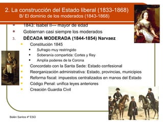 2. La construcción del Estado liberal (1833-1868) B/ El dominio de los moderados (1843-1868) 1843: Isabel II--- mayor de edad Gobiernan casi siempre los moderados DÉCADA MODERADA (1844-1854) Narvaez Constitución 1845 Sufragio muy restringido Soberanía compartida: Cortes y Rey Amplía poderes de la Corona Concordato con la Santa Sede: Estado confesional Reorganización administrativa: Estado, provincias, municipios Reforma fiscal: impuestos centralizados en manos del Estado Código Penal: unifica leyes anteriores Creación Guardia Civil 