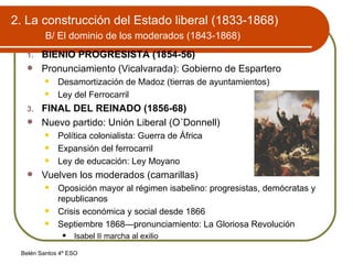 2. La construcción del Estado liberal (1833-1868)   B/ El dominio de los moderados (1843-1868) BIENIO PROGRESISTA (1854-56) Pronunciamiento (Vicalvarada): Gobierno de Espartero Desamortización de Madoz (tierras de ayuntamientos) Ley del Ferrocarril FINAL DEL REINADO (1856-68) Nuevo partido: Unión Liberal (O´Donnell) Política colonialista: Guerra de África Expansión del ferrocarril Ley de educación: Ley Moyano Vuelven los moderados (camarillas) Oposición mayor al régimen isabelino: progresistas, demócratas y republicanos Crisis económica y social desde 1866 Septiembre 1868—pronunciamiento: La Gloriosa Revolución Isabel II marcha al exilio 