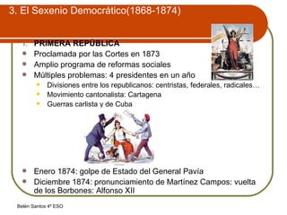 3. El Sexenio Democrático(1868-1874) PRIMERA REPÚBLICA Proclamada por las Cortes en 1873 Amplio programa de reformas sociales Múltiples problemas: 4 presidentes en un año Divisiones entre los republicanos: centristas, federales, radicales… Movimiento cantonalista: Cartagena Guerras carlista y de Cuba Enero 1874: golpe de Estado del General Pavía Diciembre 1874: pronunciamiento de Martínez Campos: vuelta de los Borbones: Alfonso XII 