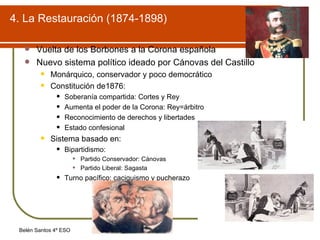 4. La Restauración (1874-1898) Vuelta de los Borbones a la Corona española Nuevo sistema político ideado por Cánovas del Castillo Monárquico, conservador y poco democrático Constitución de1876: Soberanía compartida: Cortes y Rey Aumenta el poder de la Corona: Rey=árbitro Reconocimiento de derechos y libertades Estado confesional Sistema basado en: Bipartidismo: Partido Conservador: Cánovas Partido Liberal: Sagasta Turno pacífico: caciquismo y pucherazo 