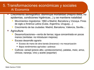 5. Transformaciones económicas y sociales A/ Economía Crecimiento demográfico: disminuye mortalidad (mejora dieta, no epidemias, condiciones higiénicas...) y se mantiene natalidad Movimientos migratorios: 1860 a Madrid, Barcelona y Vizcaya. Fines de siglo a América Latina (Cuba, Argentina, Uruguay…) Crecimiento de las ciudades: Madrid, Barcelona, Valencia, Sevilla… Agricultura Desamortizaciones---venta de tierras; sigue concentrada en pocas manos (rentistas: no introducen mejoras) Escaso desarrollo agrario Exceso de mano de obra barata (braceros)---no mecanización Bajos rendimientos agrícolas---pobreza Cultivos: cereal (precio alto---proteccionismo), patatas, maíz, arroz, cítricos; naranja, vino y aceite (exportar) 